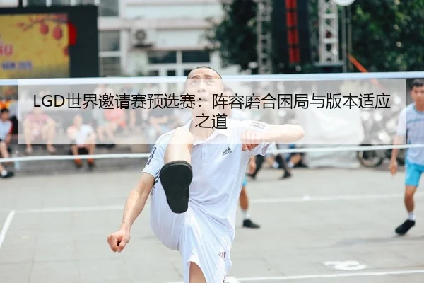 LGD世界邀请赛预选赛：阵容磨合困局与版本适应之道
